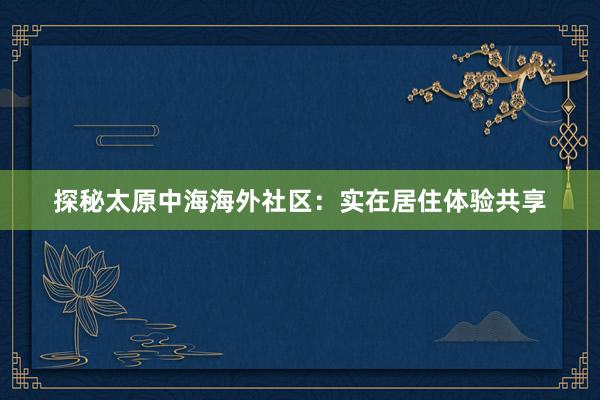 探秘太原中海海外社区：实在居住体验共享