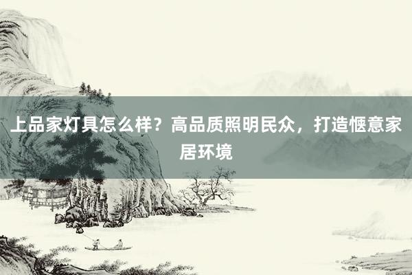 上品家灯具怎么样？高品质照明民众，打造惬意家居环境