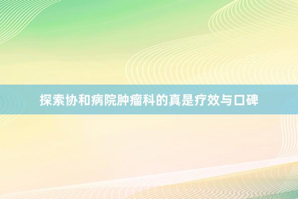 探索协和病院肿瘤科的真是疗效与口碑